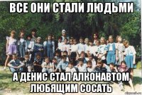 все они стали людьми а денис стал алконавтом любящим сосать