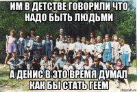 им в детстве говорили что надо быть людьми а денис в это время думал как бы стать геем