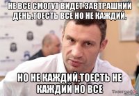 не все смогут видет завтрашний день,тоесть все но не каждий, но не каждий,тоесть не каждий но все