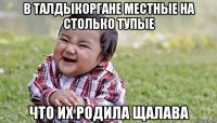 в талдыкоргане местные на столько тупые что их родила щалава