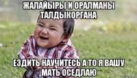 жалайыры и оралманы талдыкоргана ездить научитесь а то я вашу мать оседлаю