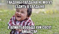 гандоны талдыка не могут ездить в талдыке в алмате вообще хуй сосут амбастар