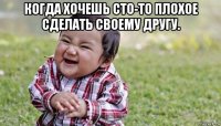 когда хочешь сто-то плохое сделать своему другу. 