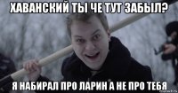 хаванский ты че тут забыл? я набирал про ларин а не про тебя