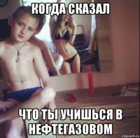когда сказал что ты учишься в нефтегазовом