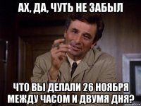 ах, да, чуть не забыл что вы делали 26 ноября между часом и двумя дня?