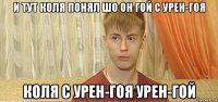 и тут коля понял шо он гой с урен-гоя коля с урен-гоя урен-гой