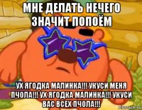 мне делать нечего значит попоём ух ягодка малинка!!! укуси меня пчола!!! ух ягодка малинка!!! укуси вас всех пчола!!!