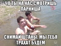 чо ты на нас смотришь парниша снимай штаны, мы тебя трахат будем