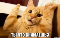  ты что снимаешь?