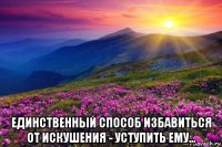  единственный способ избавиться от искушения - уступить ему...