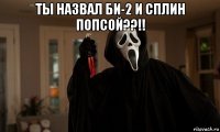 ты назвал би-2 и сплин попсой??!! 