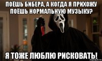 поёшь бибера, а когда я прихожу поёшь нормальную музыку? я тоже люблю рисковать!