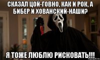 сказал цой-говно, как и рок, а бибер и хованский-наши? я тоже люблю рисковать!!!