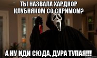 ты назвала хардкор клубняком со скримом? а ну иди сюда, дура тупая!!!