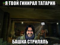 я твой гинирал татарин башка стриляль
