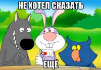 не хотел сказать ещё