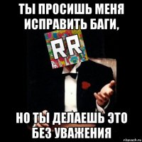 ты просишь меня исправить баги, но ты делаешь это без уважения