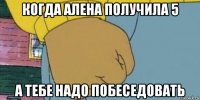 когда алена получила 5 а тебе надо побеседовать