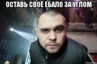 оставь своё ебало за углом 