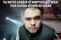 ты катал блядей от каврталу которые тебя еблана катили на бабки 