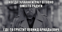 когда галакан играет в говно вместо радуги где-то грустит леонид аркадьевич