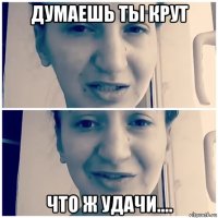 думаешь ты крут что ж удачи....