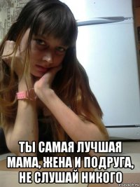  ты самая лучшая мама, жена и подруга, не слушай никого