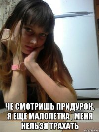  че смотришь придурок, я еще малолетка , меня нельзя трахать