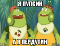 я пупсин а я пердутин