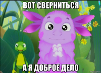 вот сверниться а я доброе дело