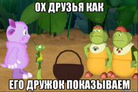 ох друзья как его дружок показываем