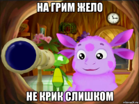 на грим жело не крик слишком