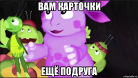 вам карточки ещё подруга
