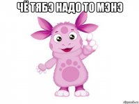 чё тябэ надо то мэнэ 