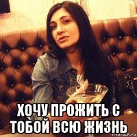  хочу прожить с тобой всю жизнь