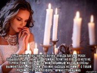  пред иконой поставлю свечку - я ведь бога в грехах забывала. да,я знаю,что время не лечит, но я веру в него не теряла! помолюсь о тебе,мой любимый! из души слёзы вымоют боль. но ты жить во мне будешь незримо... с тобой рядом остаться позволь... ирина стефашина