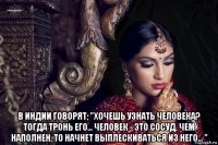  в индии говорят; "хочешь узнать человека? тогда тронь его... человек - это cоcуд, чем наполнен, то начнет выплеcкиватьcя из него... "