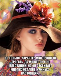  во только...характер мой прошу не трогать, да может он и не блестящий, но он отсеивает многих, оставив нужных... настоящих...