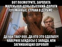 вот посмотрите, зарплата маленькая, цены высокий, дороги сломанные, страна в дерьме. да как так? ооо...да кто это сделал?! наверное бендосы с запада, или загнивающия европа!!!