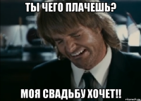 ты чего плачешь? моя свадьбу хочет!!