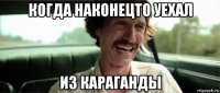 когда наконецто уехал из караганды