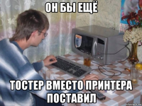 он бы ещё тостер вместо принтера поставил