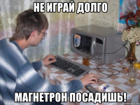 не играй долго магнетрон посадишь!