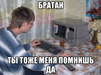 братан ты тоже меня помнишь да