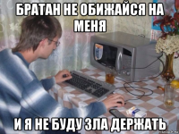 братан не обижайся на меня и я не буду зла держать