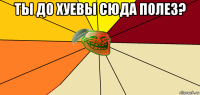 ты до хуевы сюда полез? 
