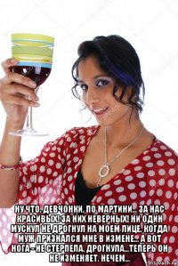  ну что, девчонки, по мартини... за нас красивых! за них неверных! ни один мускул не дрогнул на моем лице, когда муж признался мне в измене... а вот нога - не стерпела, дрогнула...теперь он не изменяет. нечем...