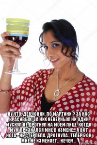  ну что, девчонки, по мартини ? за нас красивых! за них неверных! ни один мускул не дрогнул на моем лице, когда муж признался мне в измене... а вот нога - не стерпела, дрогнула...теперь он мне не изменяет... нечем...