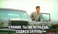  слоник, ты же не пьешь, садись за руль